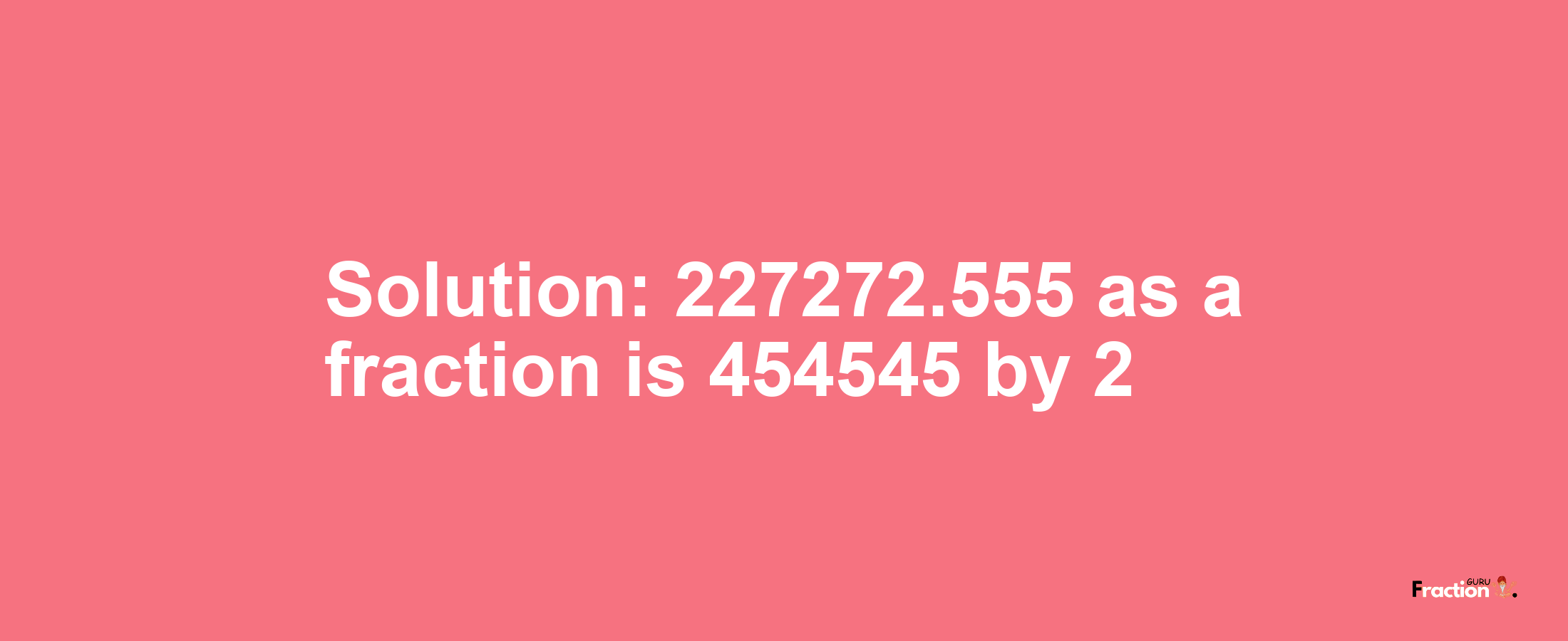 Solution:227272.555 as a fraction is 454545/2